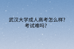 武汉大学成人高考怎么样?考试难吗?
