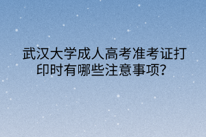 武汉大学成人高考准考证打印时有哪些注意事项？